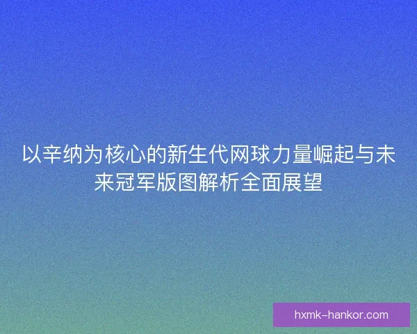 以辛纳为核心的新生代网球力量崛起与未来冠军版图解析全面展望