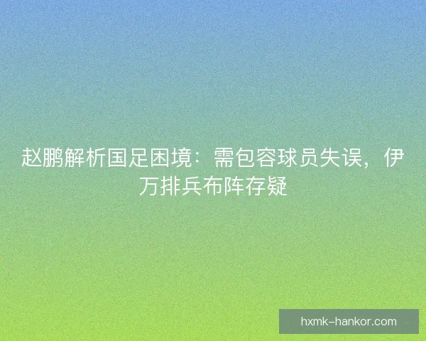 赵鹏解析国足困境：需包容球员失误，伊万排兵布阵存疑