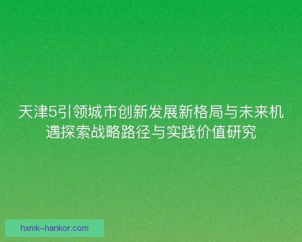 天津5引领城市创新发展新格局与未来机遇探索战略路径与实践价值研究 天津5引领城市创新发展新格局与未来机遇探索战略路径与实践价值研究