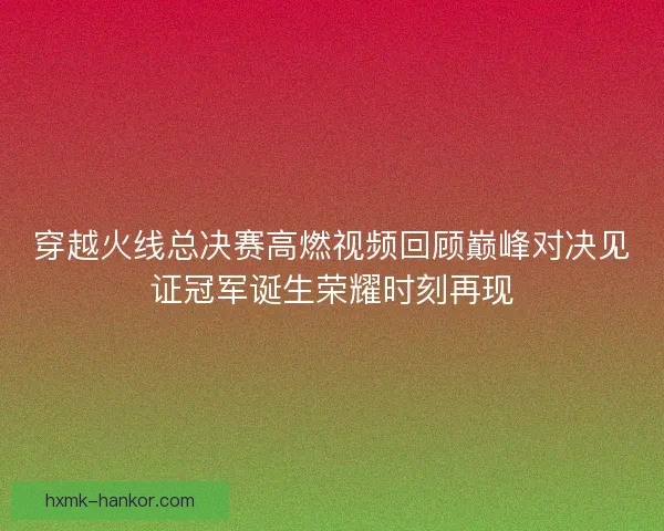 穿越火线总决赛高燃视频回顾巅峰对决见证冠军诞生荣耀时刻再现 穿越火线总决赛高燃视频回顾巅峰对决见证冠军诞生荣耀时刻再现