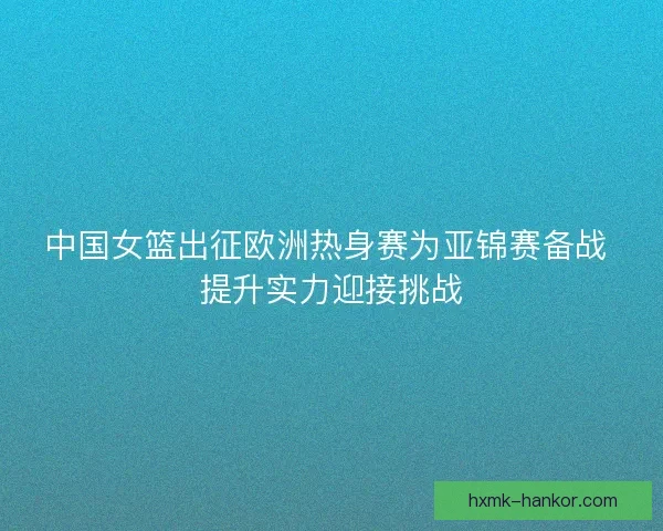 中国女篮出征欧洲热身赛为亚锦赛备战 提升实力迎接挑战