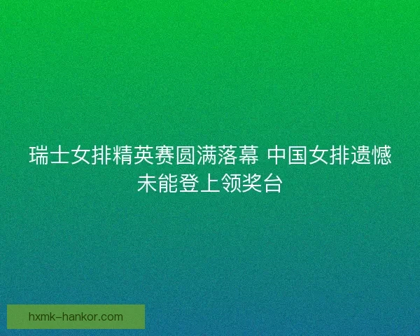 瑞士女排精英赛圆满落幕 中国女排遗憾未能登上领奖台 瑞士女排精英赛圆满落幕 中国女排遗憾未能登上领奖台