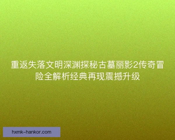 重返失落文明深渊探秘古墓丽影2传奇冒险全解析经典再现震撼升级 重返失落文明深渊探秘古墓丽影2传奇冒险全解析经典再现震撼升级