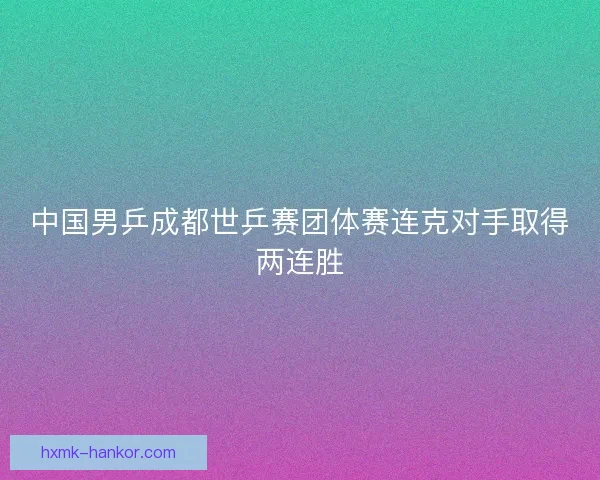 中国男乒成都世乒赛团体赛连克对手取得两连胜