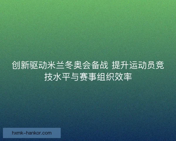 创新驱动米兰冬奥会备战 提升运动员竞技水平与赛事组织效率