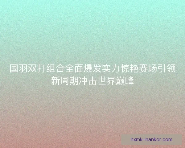 国羽双打组合全面爆发实力惊艳赛场引领新周期冲击世界巅峰