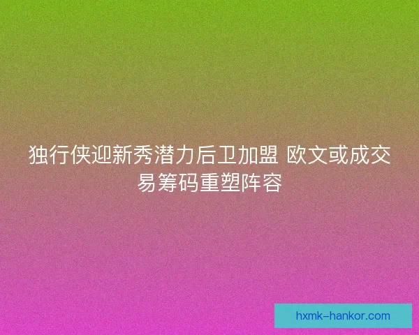 独行侠迎新秀潜力后卫加盟 欧文或成交易筹码重塑阵容 独行侠迎新秀潜力后卫加盟 欧文或成交易筹码重塑阵容