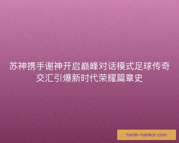 苏神携手谢神开启巅峰对话模式足球传奇交汇引爆新时代荣耀篇章史