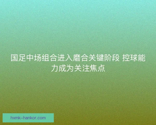 国足中场组合进入磨合关键阶段 控球能力成为关注焦点 国足中场组合进入磨合关键阶段 控球能力成为关注焦点