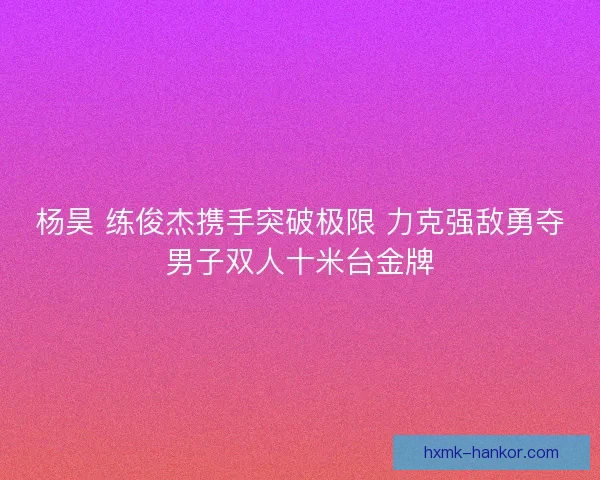 杨昊 练俊杰携手突破极限 力克强敌勇夺男子双人十米台金牌 杨昊 练俊杰携手突破极限 力克强敌勇夺男子双人十米台金牌