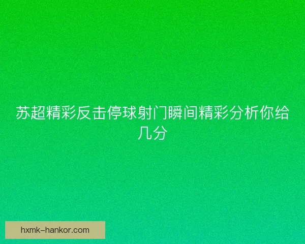 苏超精彩反击停球射门瞬间精彩分析你给几分
