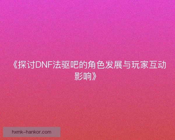 《探讨DNF法驱吧的角色发展与玩家互动影响》 《探讨DNF法驱吧的角色发展与玩家互动影响》
