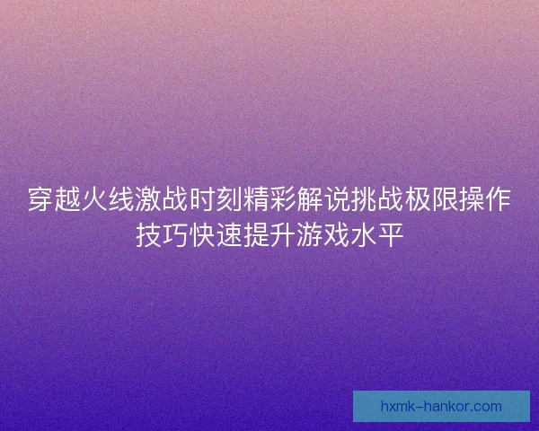 穿越火线激战时刻精彩解说挑战极限操作技巧快速提升游戏水平 穿越火线激战时刻精彩解说挑战极限操作技巧快速提升游戏水平