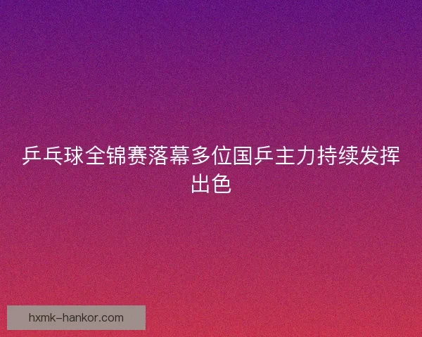乒乓球全锦赛落幕多位国乒主力持续发挥出色 乒乓球全锦赛落幕多位国乒主力持续发挥出色