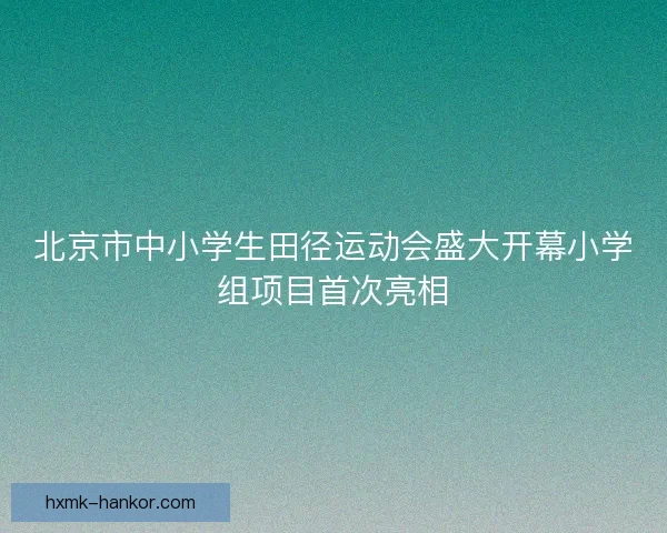 北京市中小学生田径运动会盛大开幕小学组项目首次亮相 北京市中小学生田径运动会盛大开幕小学组项目首次亮相