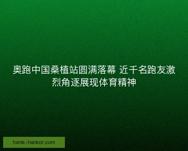 奥跑中国桑植站圆满落幕 近千名跑友激烈角逐展现体育精神 奥跑中国桑植站圆满落幕 近千名跑友激烈角逐展现体育精神