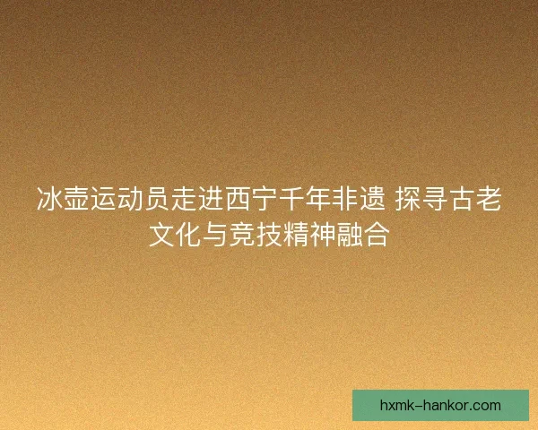冰壶运动员走进西宁千年非遗 探寻古老文化与竞技精神融合 冰壶运动员走进西宁千年非遗 探寻古老文化与竞技精神融合