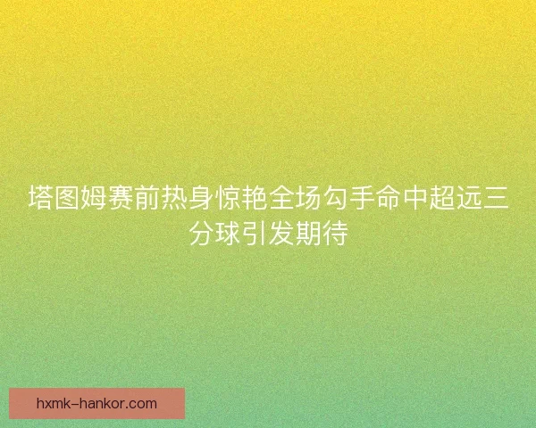 塔图姆赛前热身惊艳全场勾手命中超远三分球引发期待